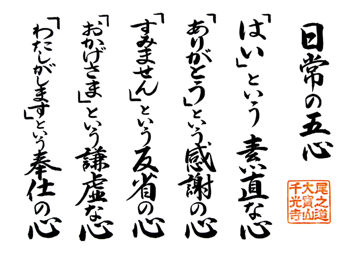 日常の五心。「はい」という素直な心、「ありがとう」という感謝の心、「すいません」という反省の心、「おかげさま」という謙虚な心、「わたしがします」という奉仕の心